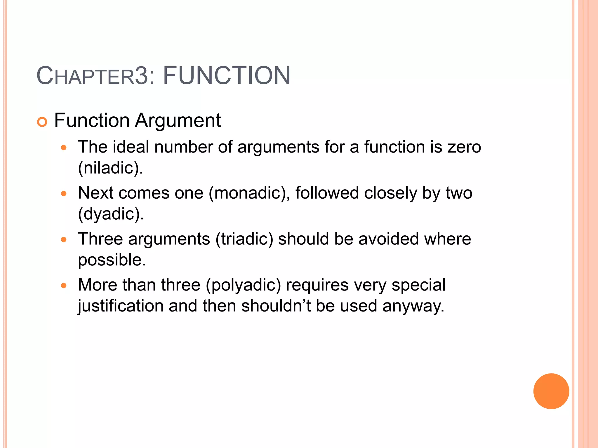CHAPTER3: FUNCTION
 Function Argument
 The ideal number of arguments for a function is zero
(niladic).
 Next comes one (monadic), followed closely by two
(dyadic).
 Three arguments (triadic) should be avoided where
possible.
 More than three (polyadic) requires very special
justification and then shouldn’t be used anyway.
 