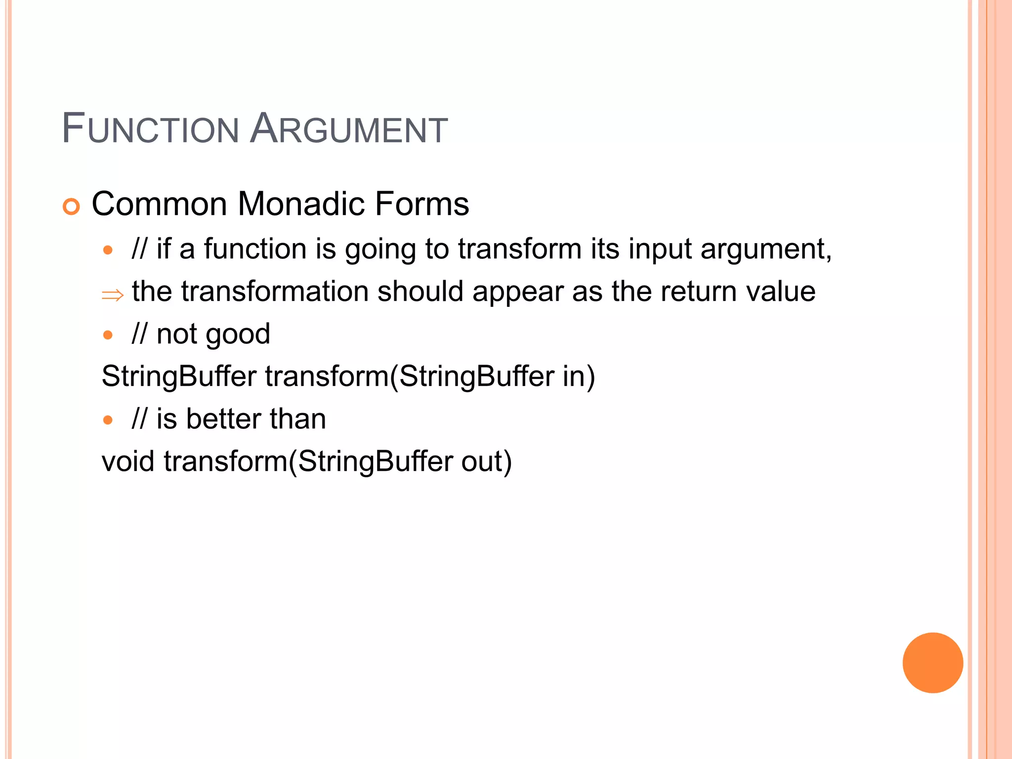 FUNCTION ARGUMENT
 Common Monadic Forms
 // if a function is going to transform its input argument,
 the transformation should appear as the return value
 // not good
StringBuffer transform(StringBuffer in)
 // is better than
void transform(StringBuffer out)
 