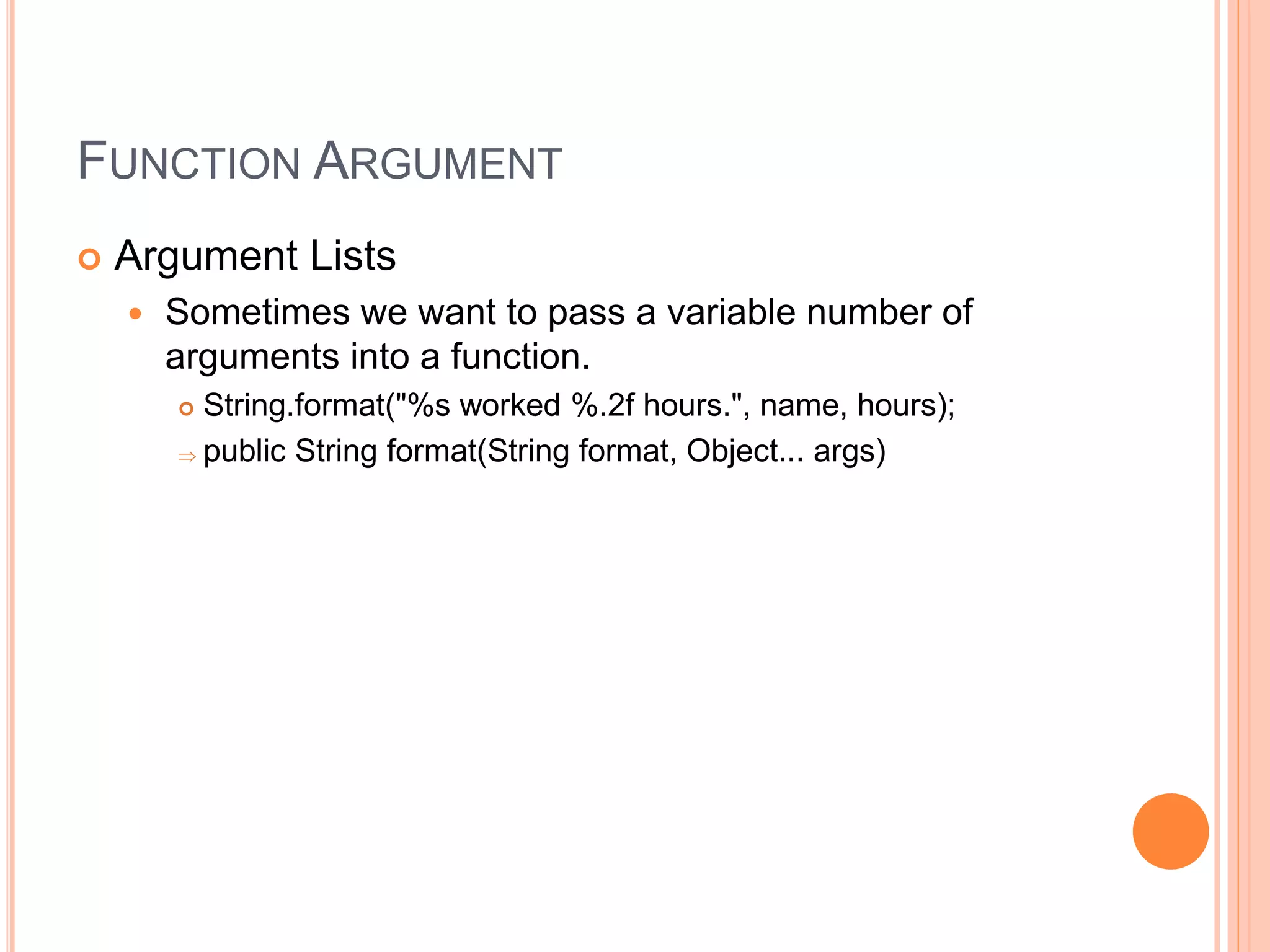 FUNCTION ARGUMENT
 Argument Lists
 Sometimes we want to pass a variable number of
arguments into a function.
 String.format("%s worked %.2f hours.", name, hours);
 public String format(String format, Object... args)
 