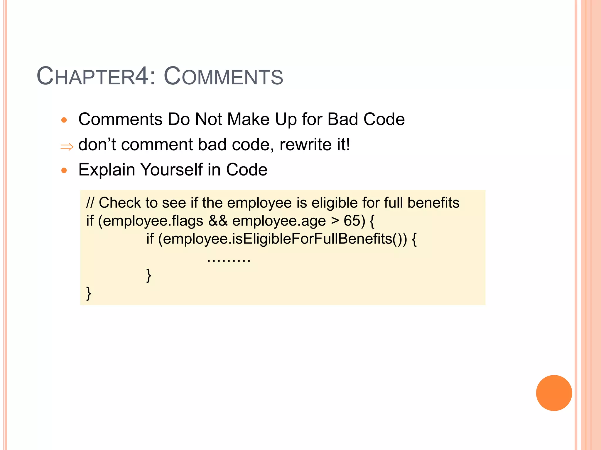 CHAPTER4: COMMENTS
 Comments Do Not Make Up for Bad Code
 don’t comment bad code, rewrite it!
 Explain Yourself in Code
// Check to see if the employee is eligible for full benefits
if (employee.flags && employee.age > 65) {
if (employee.isEligibleForFullBenefits()) {
………
}
}
 