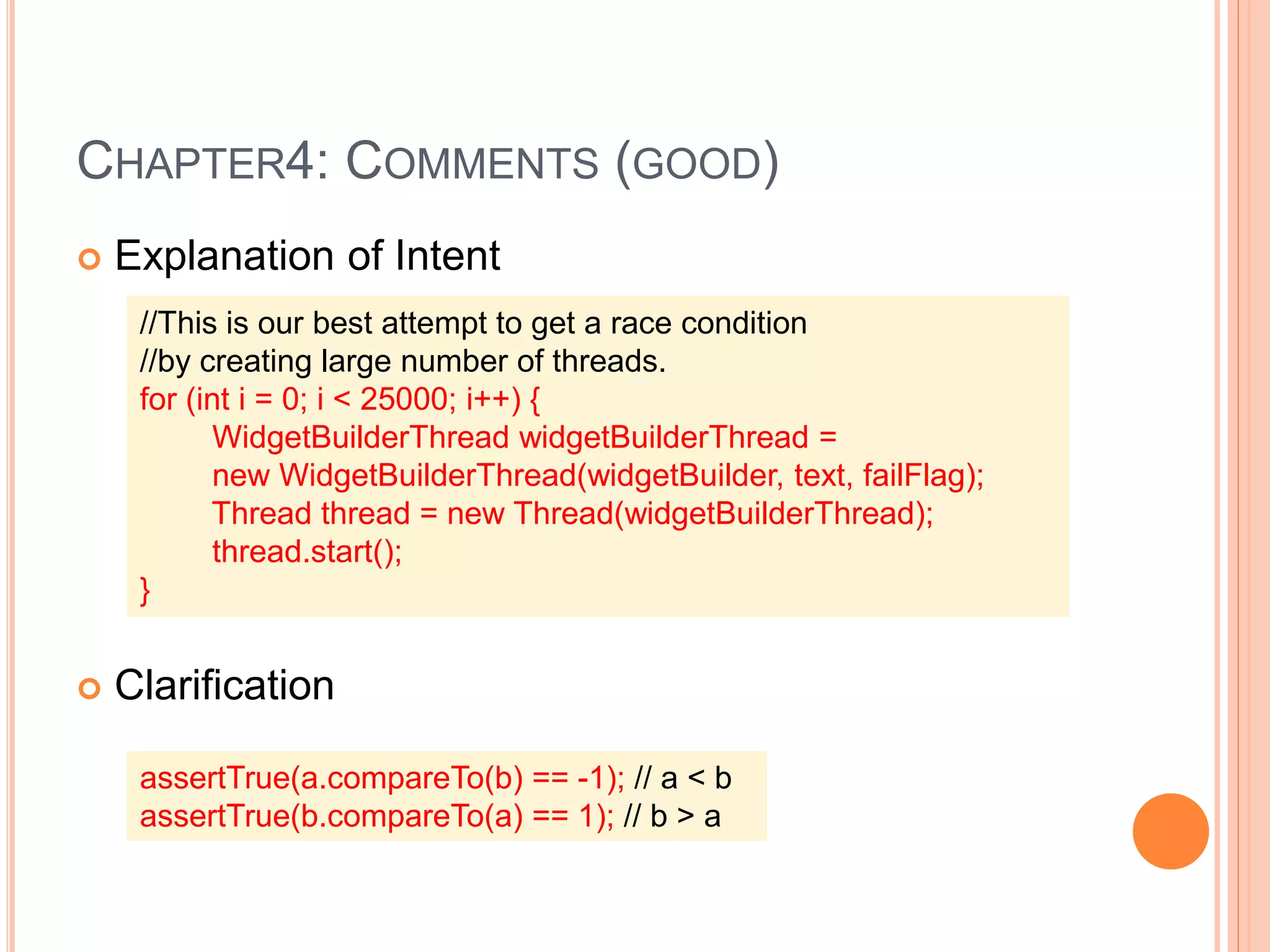 CHAPTER4: COMMENTS (GOOD)
 Explanation of Intent
 Clarification
//This is our best attempt to get a race condition
//by creating large number of threads.
for (int i = 0; i < 25000; i++) {
WidgetBuilderThread widgetBuilderThread =
new WidgetBuilderThread(widgetBuilder, text, failFlag);
Thread thread = new Thread(widgetBuilderThread);
thread.start();
}
assertTrue(a.compareTo(b) == -1); // a < b
assertTrue(b.compareTo(a) == 1); // b > a
 