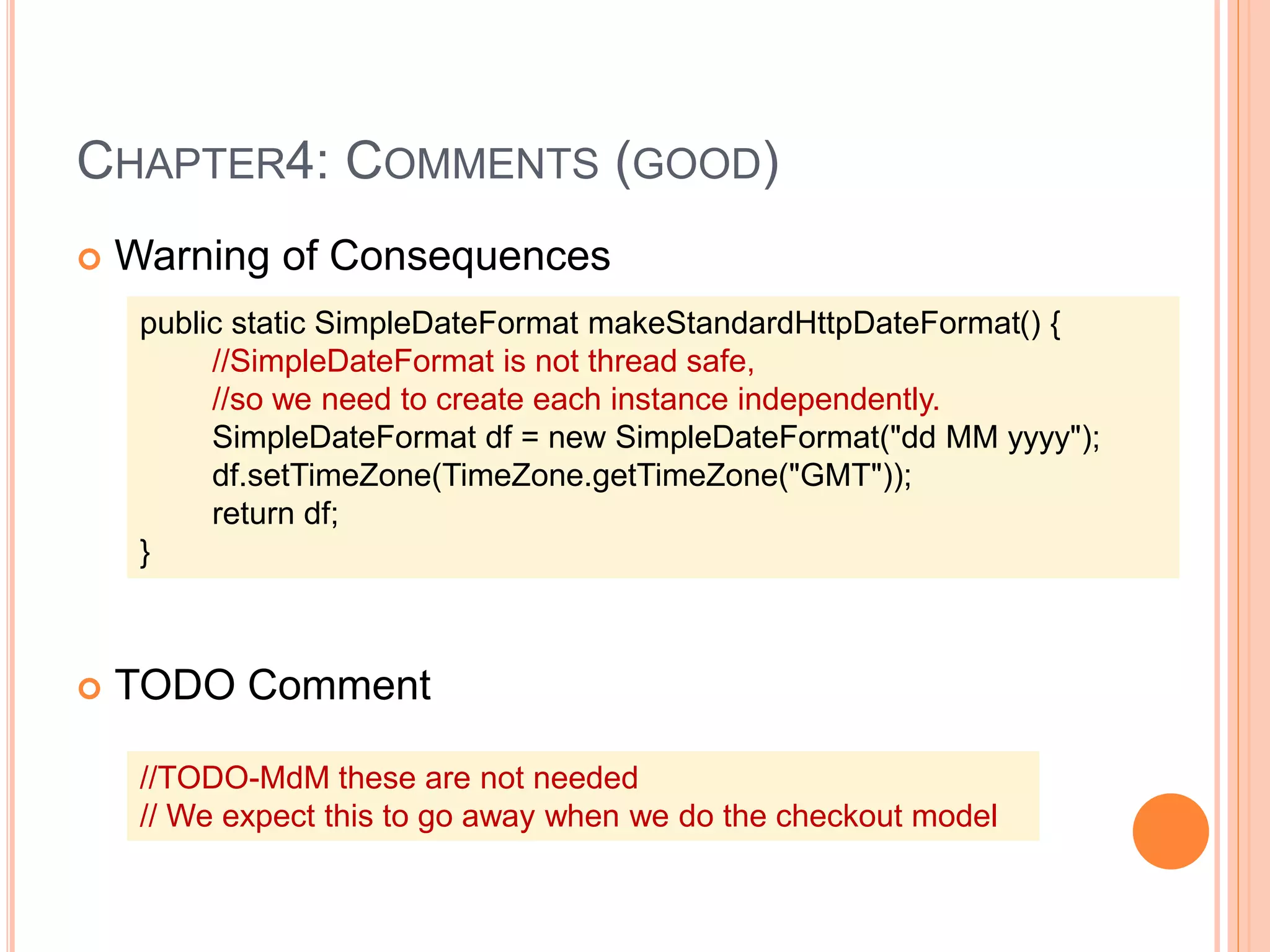 CHAPTER4: COMMENTS (GOOD)
 Warning of Consequences
 TODO Comment
public static SimpleDateFormat makeStandardHttpDateFormat() {
//SimpleDateFormat is not thread safe,
//so we need to create each instance independently.
SimpleDateFormat df = new SimpleDateFormat("dd MM yyyy");
df.setTimeZone(TimeZone.getTimeZone("GMT"));
return df;
}
//TODO-MdM these are not needed
// We expect this to go away when we do the checkout model
 
