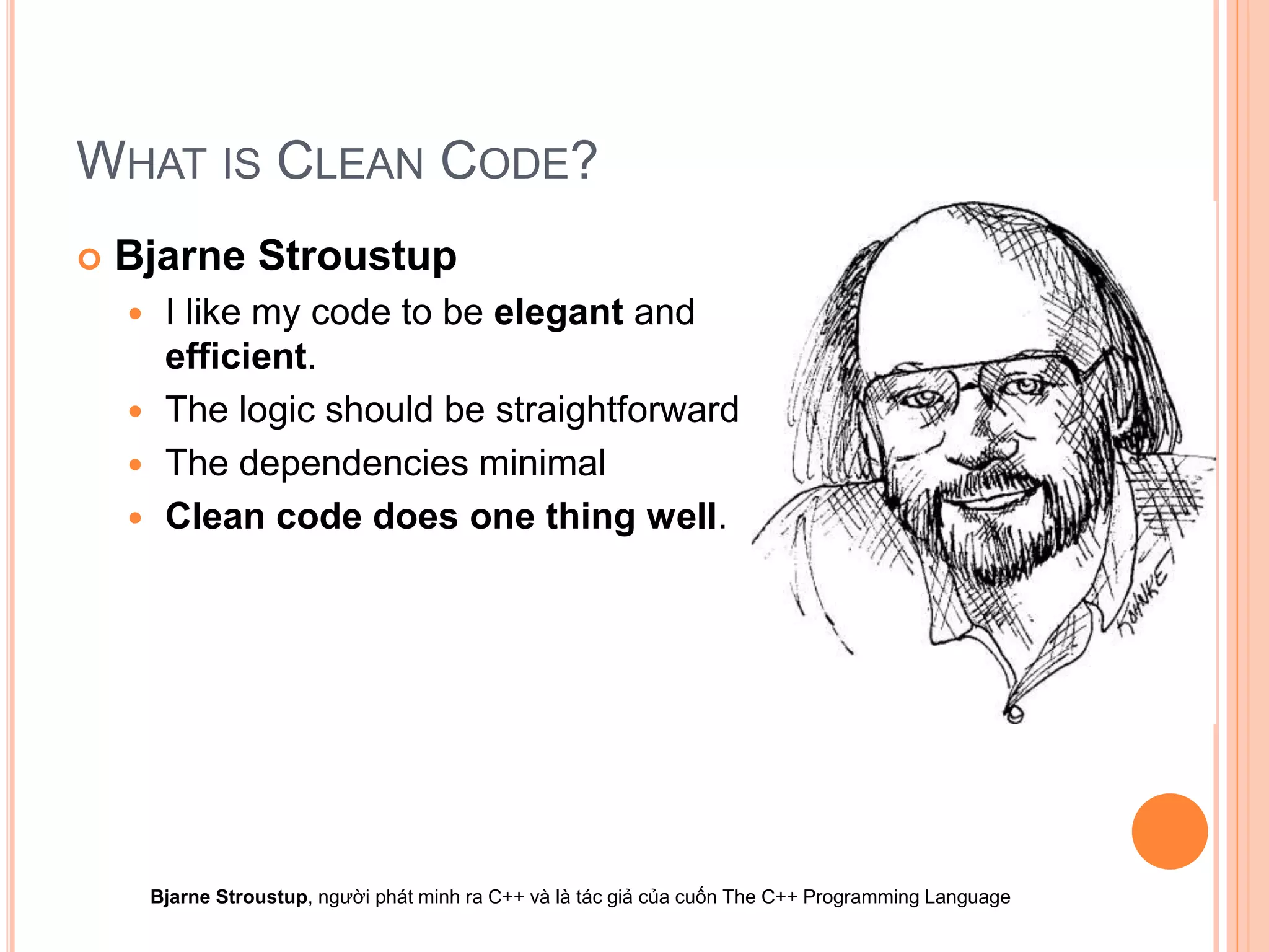 WHAT IS CLEAN CODE?
 Bjarne Stroustup
 I like my code to be elegant and
efficient.
 The logic should be straightforward
 The dependencies minimal
 Clean code does one thing well.
Bjarne Stroustup, người phát minh ra C++ và là tác giả của cuốn The C++ Programming Language
 