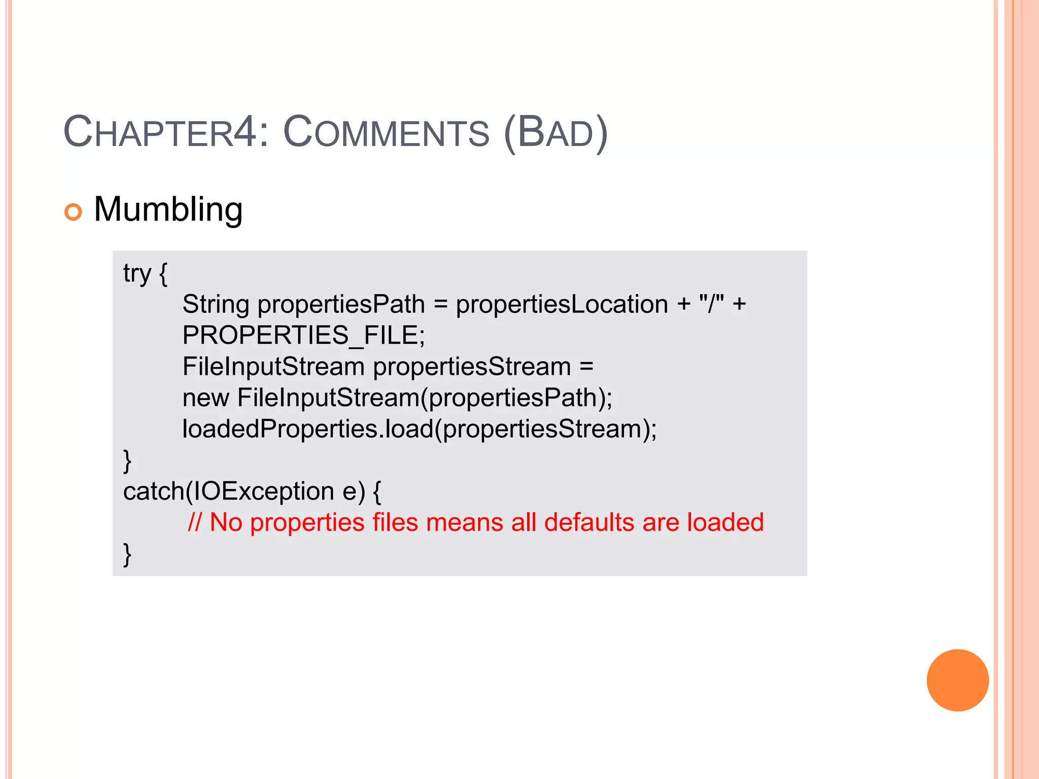 CHAPTER4: COMMENTS (BAD)
 Mumbling
try {
String propertiesPath = propertiesLocation + "/" +
PROPERTIES_FILE;
FileInputStream propertiesStream =
new FileInputStream(propertiesPath);
loadedProperties.load(propertiesStream);
}
catch(IOException e) {
// No properties files means all defaults are loaded
}
 