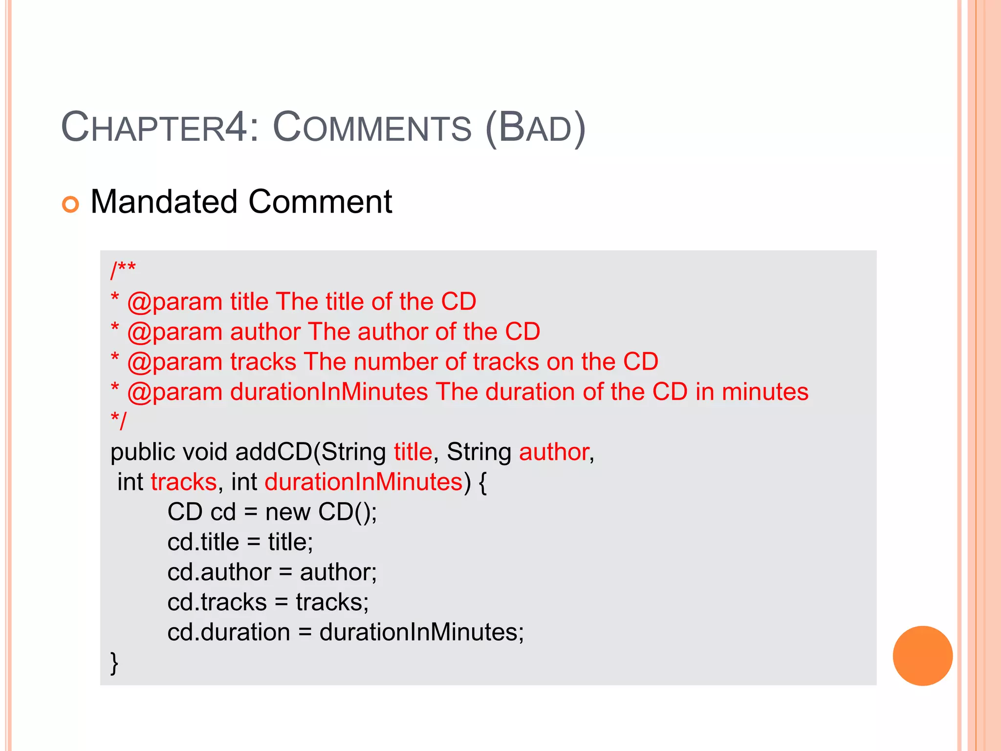 CHAPTER4: COMMENTS (BAD)
 Mandated Comment
/**
* @param title The title of the CD
* @param author The author of the CD
* @param tracks The number of tracks on the CD
* @param durationInMinutes The duration of the CD in minutes
*/
public void addCD(String title, String author,
int tracks, int durationInMinutes) {
CD cd = new CD();
cd.title = title;
cd.author = author;
cd.tracks = tracks;
cd.duration = durationInMinutes;
}
 
