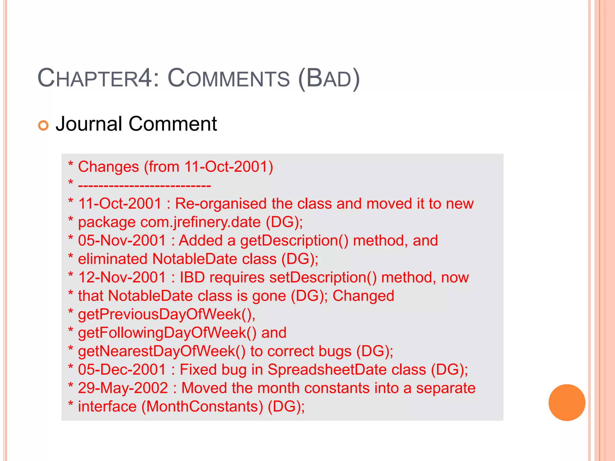 CHAPTER4: COMMENTS (BAD)
 Journal Comment
* Changes (from 11-Oct-2001)
* --------------------------
* 11-Oct-2001 : Re-organised the class and moved it to new
* package com.jrefinery.date (DG);
* 05-Nov-2001 : Added a getDescription() method, and
* eliminated NotableDate class (DG);
* 12-Nov-2001 : IBD requires setDescription() method, now
* that NotableDate class is gone (DG); Changed
* getPreviousDayOfWeek(),
* getFollowingDayOfWeek() and
* getNearestDayOfWeek() to correct bugs (DG);
* 05-Dec-2001 : Fixed bug in SpreadsheetDate class (DG);
* 29-May-2002 : Moved the month constants into a separate
* interface (MonthConstants) (DG);
 