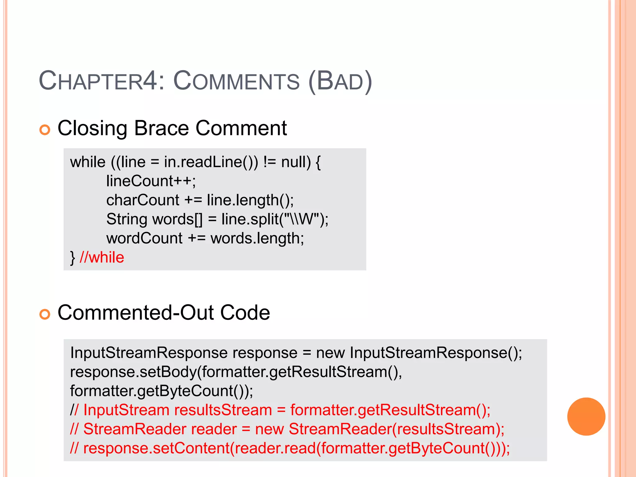 CHAPTER4: COMMENTS (BAD)
 Closing Brace Comment
 Commented-Out Code
while ((line = in.readLine()) != null) {
lineCount++;
charCount += line.length();
String words[] = line.split("W");
wordCount += words.length;
} //while
InputStreamResponse response = new InputStreamResponse();
response.setBody(formatter.getResultStream(),
formatter.getByteCount());
// InputStream resultsStream = formatter.getResultStream();
// StreamReader reader = new StreamReader(resultsStream);
// response.setContent(reader.read(formatter.getByteCount()));
 