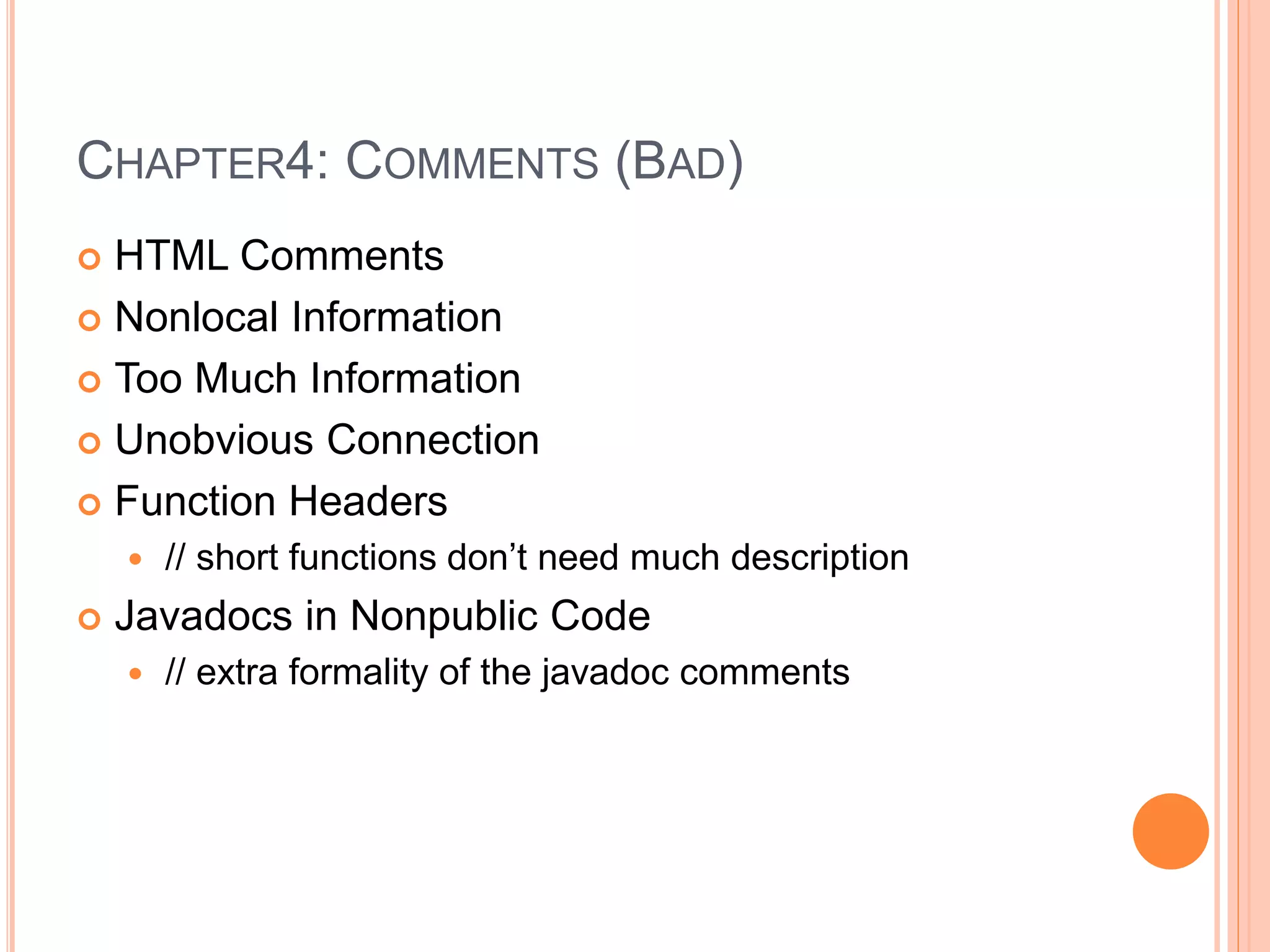 CHAPTER4: COMMENTS (BAD)
 HTML Comments
 Nonlocal Information
 Too Much Information
 Unobvious Connection
 Function Headers
 // short functions don’t need much description
 Javadocs in Nonpublic Code
 // extra formality of the javadoc comments
 