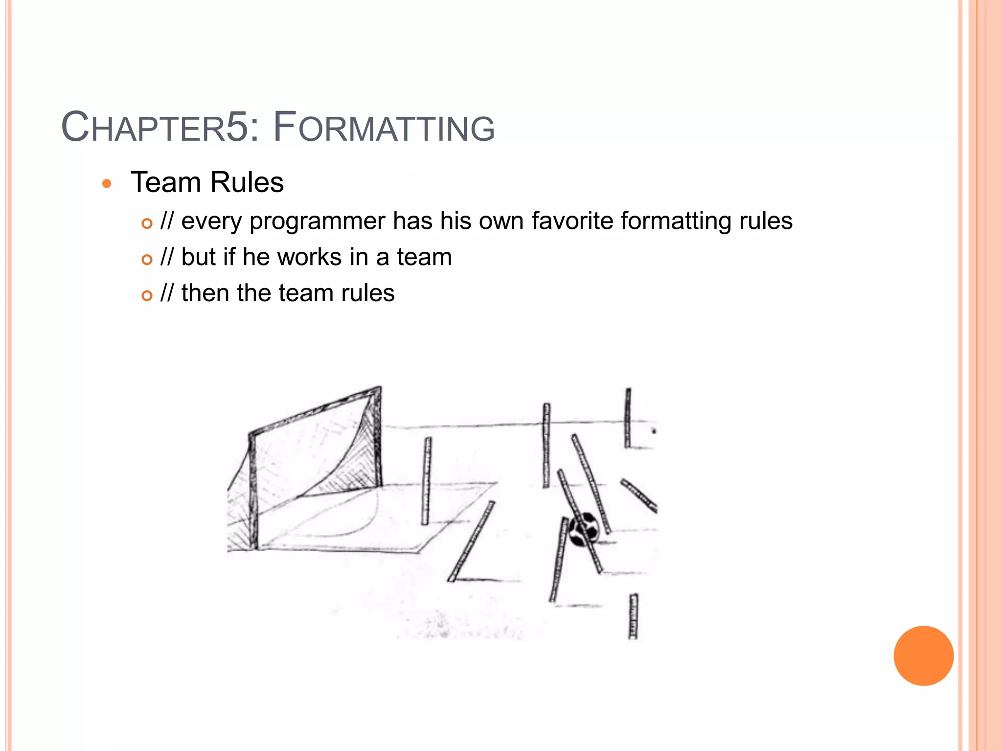 CHAPTER5: FORMATTING
 Team Rules
 // every programmer has his own favorite formatting rules
 // but if he works in a team
 // then the team rules
 