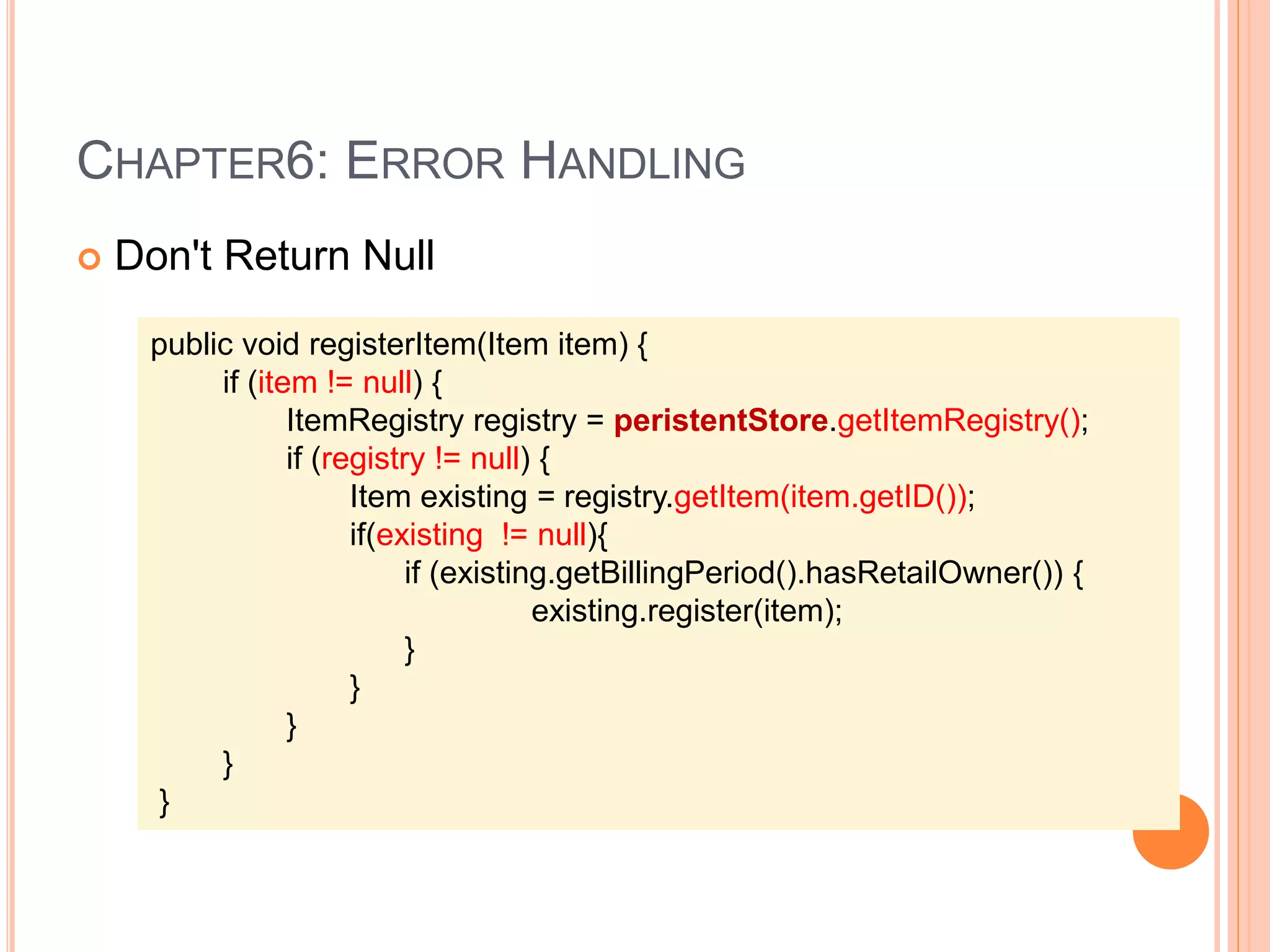 CHAPTER6: ERROR HANDLING
 Don't Return Null
public void registerItem(Item item) {
if (item != null) {
ItemRegistry registry = peristentStore.getItemRegistry();
if (registry != null) {
Item existing = registry.getItem(item.getID());
if(existing != null){
if (existing.getBillingPeriod().hasRetailOwner()) {
existing.register(item);
}
}
}
}
}
 