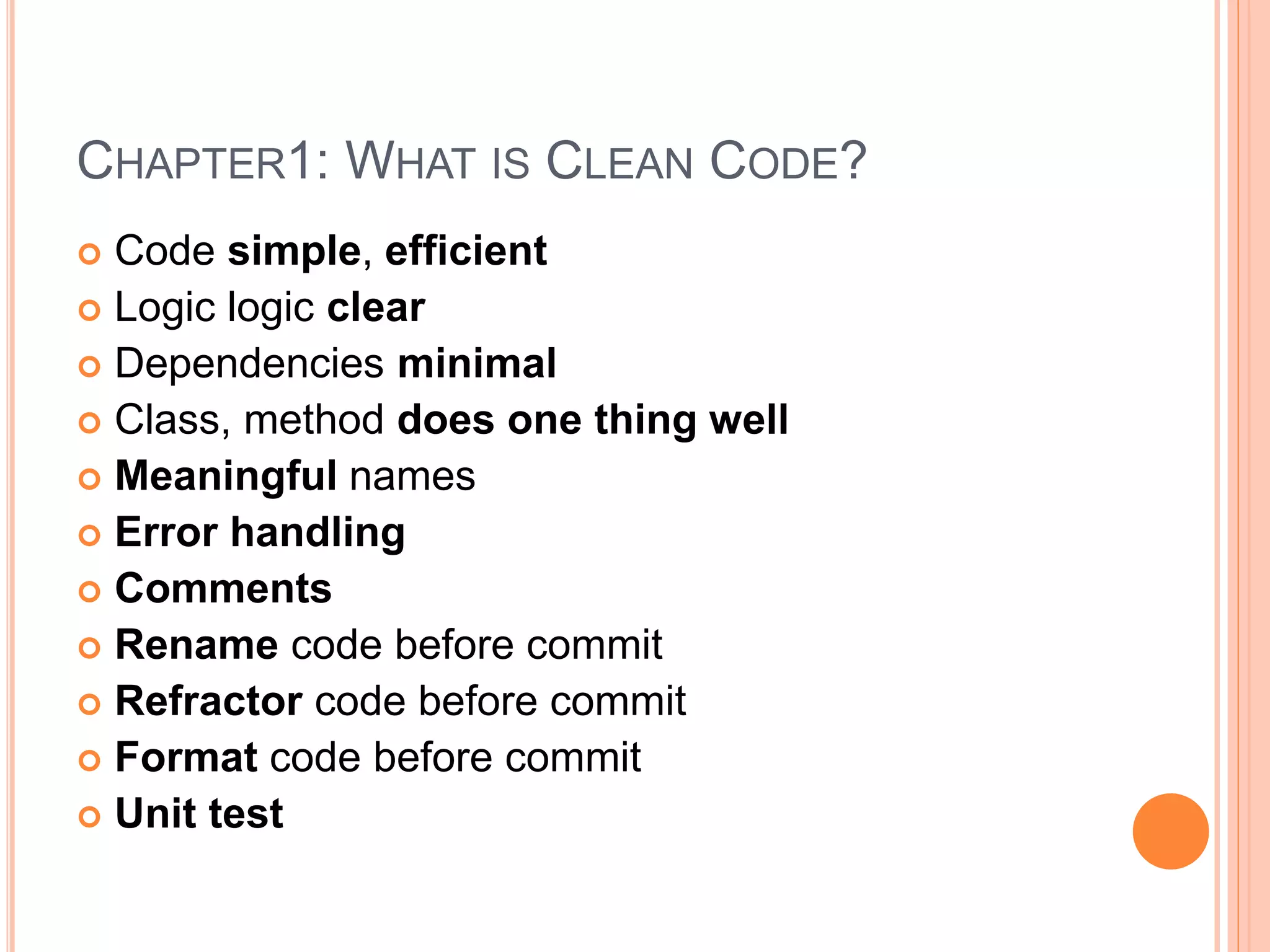 CHAPTER1: WHAT IS CLEAN CODE?
 Code simple, efficient
 Logic logic clear
 Dependencies minimal
 Class, method does one thing well
 Meaningful names
 Error handling
 Comments
 Rename code before commit
 Refractor code before commit
 Format code before commit
 Unit test
 