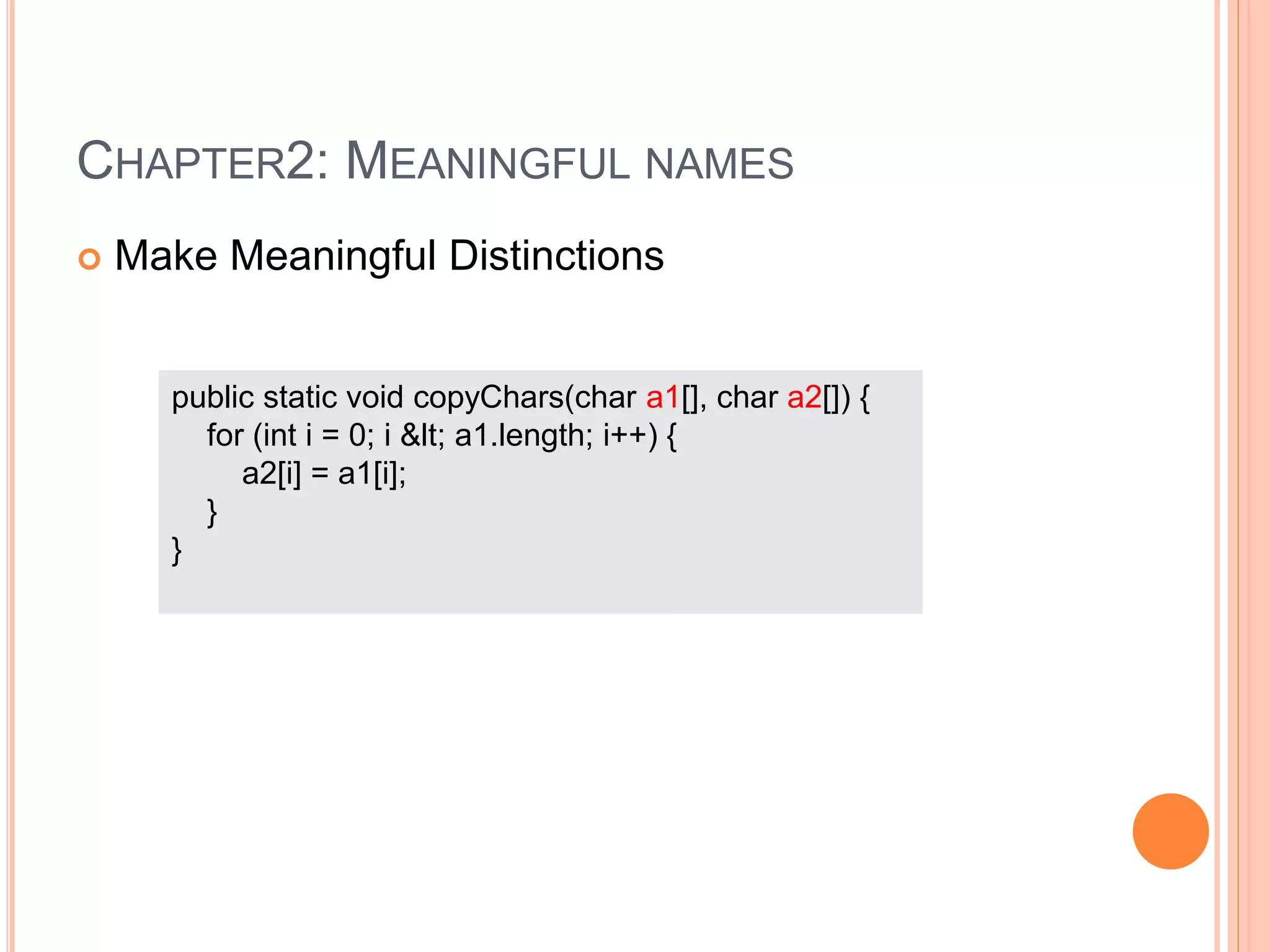 CHAPTER2: MEANINGFUL NAMES
 Make Meaningful Distinctions
public static void copyChars(char a1[], char a2[]) {
for (int i = 0; i &lt; a1.length; i++) {
a2[i] = a1[i];
}
}
 