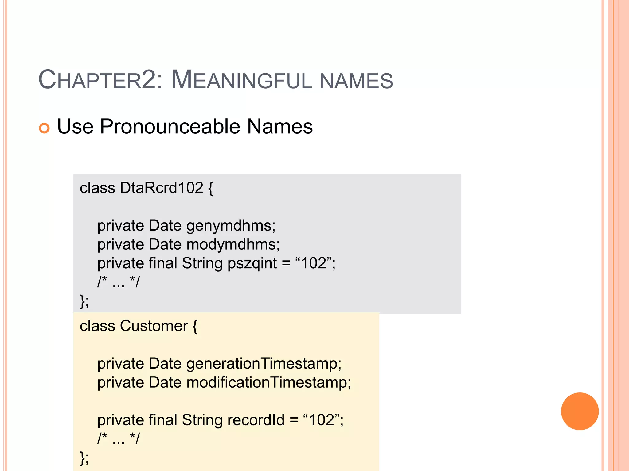 CHAPTER2: MEANINGFUL NAMES
 Use Pronounceable Names
class DtaRcrd102 {
private Date genymdhms;
private Date modymdhms;
private final String pszqint = “102”;
/* ... */
};
class Customer {
private Date generationTimestamp;
private Date modificationTimestamp;
private final String recordId = “102”;
/* ... */
};
 