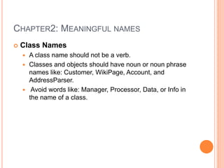 CHAPTER2: MEANINGFUL NAMES
 Class Names
 A class name should not be a verb.
 Classes and objects should have noun or noun phrase
names like: Customer, WikiPage, Account, and
AddressParser.
 Avoid words like: Manager, Processor, Data, or Info in
the name of a class.
 