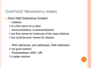 CHAPTER2: MEANINGFUL NAMES
 Don’t Add Gratuitous Context
 Address
// is a fine name for a class
 AccountAddress, CustomerAddress
// are fine names for instances of the class Address
// but could be poor names for classes
 MAC addresses, port addresses, Web addresses
// not good solution
 PostalAddress, MAC, URI
// a better solution
 
