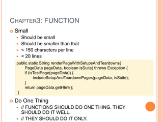 CHAPTER3: FUNCTION
 Small
 Should be small
 Should be smaller than that
 < 150 characters per line
 < 20 lines
 Do One Thing
 // FUNCTIONS SHOULD DO ONE THING. THEY
SHOULD DO IT WELL.
 // THEY SHOULD DO IT ONLY.
public static String renderPageWithSetupsAndTeardowns(
PageData pageData, boolean isSuite) throws Exception {
if (isTestPage(pageData)) {
includeSetupAndTeardownPages(pageData, isSuite);
}
return pageData.getHtml();
}
 