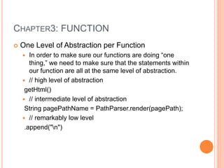 CHAPTER3: FUNCTION
 One Level of Abstraction per Function
 In order to make sure our functions are doing “one
thing,” we need to make sure that the statements within
our function are all at the same level of abstraction.
 // high level of abstraction
getHtml()
 // intermediate level of abstraction
String pagePathName = PathParser.render(pagePath);
 // remarkably low level
.append("n")
 