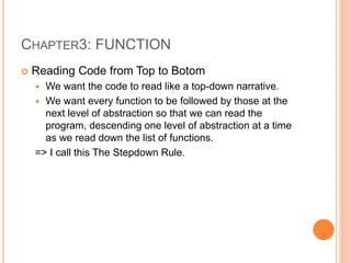 CHAPTER3: FUNCTION
 Reading Code from Top to Botom
 We want the code to read like a top-down narrative.
 We want every function to be followed by those at the
next level of abstraction so that we can read the
program, descending one level of abstraction at a time
as we read down the list of functions.
=> I call this The Stepdown Rule.
 