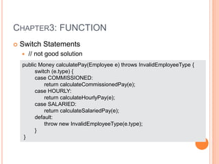 CHAPTER3: FUNCTION
 Switch Statements
 // not good solution
public Money calculatePay(Employee e) throws InvalidEmployeeType {
switch (e.type) {
case COMMISSIONED:
return calculateCommissionedPay(e);
case HOURLY:
return calculateHourlyPay(e);
case SALARIED:
return calculateSalariedPay(e);
default:
throw new InvalidEmployeeType(e.type);
}
}
 