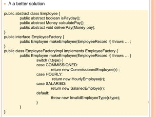  // a better solution
public abstract class Employee {
public abstract boolean isPayday();
public abstract Money calculatePay();
public abstract void deliverPay(Money pay);
}
public interface EmployeeFactory {
public Employee makeEmployee(EmployeeRecord r) throws … ;
}
public class EmployeeFactoryImpl implements EmployeeFactory {
public Employee makeEmployee(EmployeeRecord r) throws … {
switch (r.type) {
case COMMISSIONED:
return new CommissionedEmployee(r) ;
case HOURLY:
return new HourlyEmployee(r);
case SALARIED:
return new SalariedEmploye(r);
default:
throw new InvalidEmployeeType(r.type);
}
}
}
 