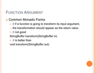 FUNCTION ARGUMENT
 Common Monadic Forms
 // if a function is going to transform its input argument,
 the transformation should appear as the return value
 // not good
StringBuffer transform(StringBuffer in)
 // is better than
void transform(StringBuffer out)
 