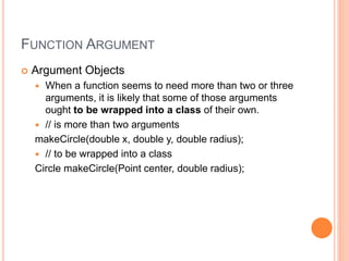 FUNCTION ARGUMENT
 Argument Objects
 When a function seems to need more than two or three
arguments, it is likely that some of those arguments
ought to be wrapped into a class of their own.
 // is more than two arguments
makeCircle(double x, double y, double radius);
 // to be wrapped into a class
Circle makeCircle(Point center, double radius);
 