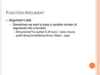 FUNCTION ARGUMENT
 Argument Lists
 Sometimes we want to pass a variable number of
arguments into a function.
 String.format("%s worked %.2f hours.", name, hours);
 public String format(String format, Object... args)
 
