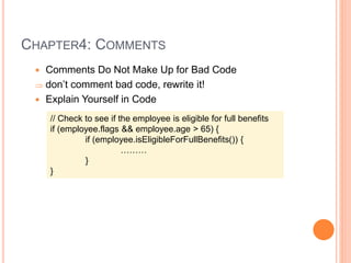 CHAPTER4: COMMENTS
 Comments Do Not Make Up for Bad Code
 don’t comment bad code, rewrite it!
 Explain Yourself in Code
// Check to see if the employee is eligible for full benefits
if (employee.flags && employee.age > 65) {
if (employee.isEligibleForFullBenefits()) {
………
}
}
 
