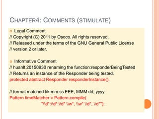 CHAPTER4: COMMENTS (STIMULATE)
 Legal Comment
// Copyright (C) 2011 by Osoco. All rights reserved.
// Released under the terms of the GNU General Public License
// version 2 or later.
 Informative Comment
// huanlt 20150930 renaming the function:responderBeingTested
// Returns an instance of the Responder being tested.
protected abstract Responder responderInstance();
// format matched kk:mm:ss EEE, MMM dd, yyyy
Pattern timeMatcher = Pattern.compile(
"d*:d*:d* w*, w* d*, d*");
 