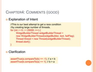 CHAPTER4: COMMENTS (GOOD)
 Explanation of Intent
 Clarification
//This is our best attempt to get a race condition
//by creating large number of threads.
for (int i = 0; i < 25000; i++) {
WidgetBuilderThread widgetBuilderThread =
new WidgetBuilderThread(widgetBuilder, text, failFlag);
Thread thread = new Thread(widgetBuilderThread);
thread.start();
}
assertTrue(a.compareTo(b) == -1); // a < b
assertTrue(b.compareTo(a) == 1); // b > a
 