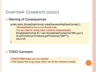 CHAPTER4: COMMENTS (GOOD)
 Warning of Consequences
 TODO Comment
public static SimpleDateFormat makeStandardHttpDateFormat() {
//SimpleDateFormat is not thread safe,
//so we need to create each instance independently.
SimpleDateFormat df = new SimpleDateFormat("dd MM yyyy");
df.setTimeZone(TimeZone.getTimeZone("GMT"));
return df;
}
//TODO-MdM these are not needed
// We expect this to go away when we do the checkout model
 