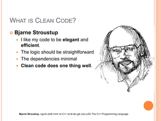 WHAT IS CLEAN CODE?
 Bjarne Stroustup
 I like my code to be elegant and
efficient.
 The logic should be straightforward
 The dependencies minimal
 Clean code does one thing well.
Bjarne Stroustup, người phát minh ra C++ và là tác giả của cuốn The C++ Programming Language
 