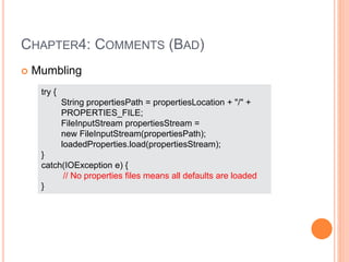 CHAPTER4: COMMENTS (BAD)
 Mumbling
try {
String propertiesPath = propertiesLocation + "/" +
PROPERTIES_FILE;
FileInputStream propertiesStream =
new FileInputStream(propertiesPath);
loadedProperties.load(propertiesStream);
}
catch(IOException e) {
// No properties files means all defaults are loaded
}
 