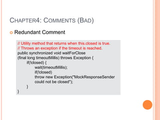 CHAPTER4: COMMENTS (BAD)
 Redundant Comment
// Utility method that returns when this.closed is true.
// Throws an exception if the timeout is reached.
public synchronized void waitForClose
(final long timeoutMillis) throws Exception {
if(!closed) {
wait(timeoutMillis);
if(!closed)
throw new Exception("MockResponseSender
could not be closed");
}
}
 