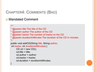 CHAPTER4: COMMENTS (BAD)
 Mandated Comment
/**
* @param title The title of the CD
* @param author The author of the CD
* @param tracks The number of tracks on the CD
* @param durationInMinutes The duration of the CD in minutes
*/
public void addCD(String title, String author,
int tracks, int durationInMinutes) {
CD cd = new CD();
cd.title = title;
cd.author = author;
cd.tracks = tracks;
cd.duration = durationInMinutes;
}
 