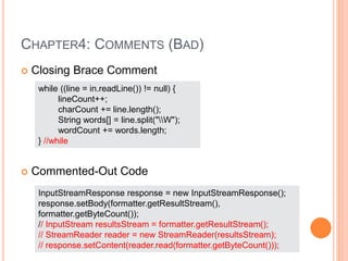 CHAPTER4: COMMENTS (BAD)
 Closing Brace Comment
 Commented-Out Code
while ((line = in.readLine()) != null) {
lineCount++;
charCount += line.length();
String words[] = line.split("W");
wordCount += words.length;
} //while
InputStreamResponse response = new InputStreamResponse();
response.setBody(formatter.getResultStream(),
formatter.getByteCount());
// InputStream resultsStream = formatter.getResultStream();
// StreamReader reader = new StreamReader(resultsStream);
// response.setContent(reader.read(formatter.getByteCount()));
 