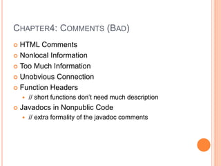 CHAPTER4: COMMENTS (BAD)
 HTML Comments
 Nonlocal Information
 Too Much Information
 Unobvious Connection
 Function Headers
 // short functions don’t need much description
 Javadocs in Nonpublic Code
 // extra formality of the javadoc comments
 