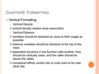 CHAPTER5: FORMATTING
 Vertical Formatting
 Vertical Density
// vertical density implies close association
 Vertical Distance
// variables should be declared as close to their usage as
possible
// instance variables should be declared at the top of the
class
// dependent functions if one function calls another, they
should be vertically close, and the caller should be
above the called
// conceptual affinity certain bits of code want to be near
other bits
 