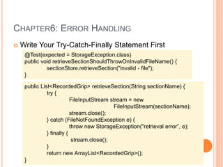 CHAPTER6: ERROR HANDLING
 Write Your Try-Catch-Finally Statement First
@Test(expected = StorageException.class)
public void retrieveSectionShouldThrowOnInvalidFileName() {
sectionStore.retrieveSection("invalid - file");
}
public List<RecordedGrip> retrieveSection(String sectionName) {
try {
FileInputStream stream = new
FileInputStream(sectionName);
stream.close();
} catch (FileNotFoundException e) {
throw new StorageException("retrieval error”, e);
} finally {
stream.close();
}
return new ArrayList<RecordedGrip>();
}
 
