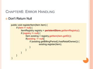 CHAPTER6: ERROR HANDLING
 Don't Return Null
public void registerItem(Item item) {
if (item != null) {
ItemRegistry registry = peristentStore.getItemRegistry();
if (registry != null) {
Item existing = registry.getItem(item.getID());
if(existing != null){
if (existing.getBillingPeriod().hasRetailOwner()) {
existing.register(item);
}
}
}
}
}
 