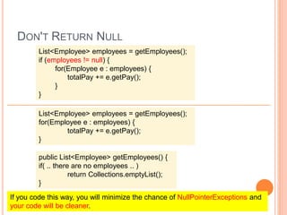 DON'T RETURN NULL
List<Employee> employees = getEmployees();
if (employees != null) {
for(Employee e : employees) {
totalPay += e.getPay();
}
}
List<Employee> employees = getEmployees();
for(Employee e : employees) {
totalPay += e.getPay();
}
public List<Employee> getEmployees() {
if( .. there are no employees .. )
return Collections.emptyList();
}
If you code this way, you will minimize the chance of NullPointerExceptions and
your code will be cleaner.
 