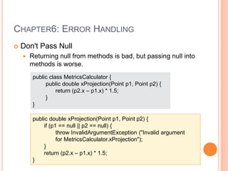 CHAPTER6: ERROR HANDLING
 Don't Pass Null
 Returning null from methods is bad, but passing null into
methods is worse.
public class MetricsCalculator {
public double xProjection(Point p1, Point p2) {
return (p2.x – p1.x) * 1.5;
}
}
public double xProjection(Point p1, Point p2) {
if (p1 == null || p2 == null) {
throw InvalidArgumentException ("Invalid argument
for MetricsCalculator.xProjection");
}
return (p2.x – p1.x) * 1.5;
}
 