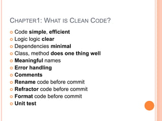 CHAPTER1: WHAT IS CLEAN CODE?
 Code simple, efficient
 Logic logic clear
 Dependencies minimal
 Class, method does one thing well
 Meaningful names
 Error handling
 Comments
 Rename code before commit
 Refractor code before commit
 Format code before commit
 Unit test
 