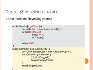 CHAPTER2: MEANINGFUL NAMES
 Use Intention-Revealing Names
public List<int[]> getThem() {
List<int[]> list1 = new ArrayList<int[]>();
for (int[] x : theList) {
if (x[0] == 4)
list1.add(x);
}
return list1;
}
public List<Cell> getFlaggedCells() {
List<Cell> flaggedCells = new ArrayList<Cell>();
for (Cell cell : gameBoard) {
if (cell.isFlagged())
flaggedCells.add(cell);
}
return flaggedCells;
}
 