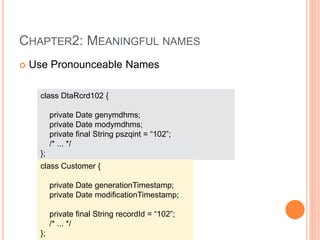 CHAPTER2: MEANINGFUL NAMES
 Use Pronounceable Names
class DtaRcrd102 {
private Date genymdhms;
private Date modymdhms;
private final String pszqint = “102”;
/* ... */
};
class Customer {
private Date generationTimestamp;
private Date modificationTimestamp;
private final String recordId = “102”;
/* ... */
};
 