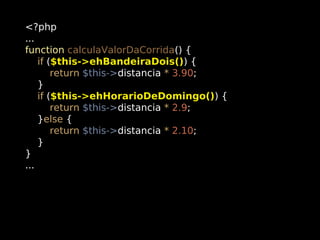 <?php
...
function calculaValorDaCorrida() {
if ($this->ehBandeiraDois()) {
return $this->distancia * 3.90;
}
if ($this->ehHorarioDeDomingo()) {
return $this->distancia * 2.9;
}else {
return $this->distancia * 2.10;
}
}
...

 