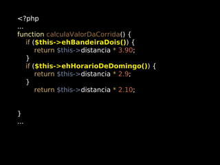 <?php
...
function calculaValorDaCorrida() {
if ($this->ehBandeiraDois()) {
return $this->distancia * 3.90;
}
if ($this->ehHorarioDeDomingo()) {
return $this->distancia * 2.9;
}
return $this->distancia * 2.10;
}
...

 