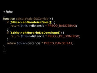 <?php
...
function calculaValorDaCorrida() {
if ($this->ehBandeiraDois()) {
return $this->distancia * PRECO_BANDEIRA2;
}
if ($this->ehHorarioDeDomingo()) {
return $this->distancia * PRECO_DE_DOMINGO;
}
return $this->distancia * PRECO_BANDEIRA1;
}
...

 
