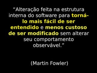 “Alteração feita na estrutura
interna do software para tornálo mais fácil de ser
entendido e menos custoso
de ser modificado sem alterar
seu comportamento
observável.”
(Martin Fowler)

 