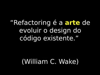 “Refactoring é a arte de
evoluir o design do
código existente.”
(William C. Wake)

 